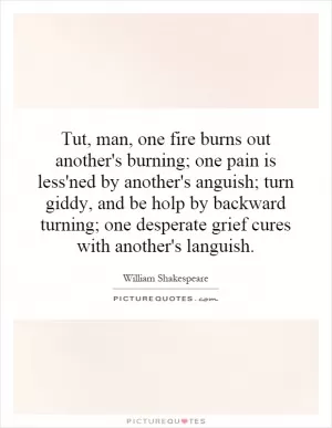 Tut, man, one fire burns out another's burning; one pain is less'ned by another's anguish; turn giddy, and be holp by backward turning; one desperate grief cures with another's languish Picture Quote #1