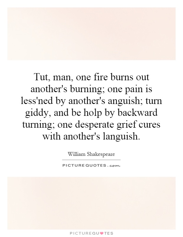 Tut, man, one fire burns out another's burning; one pain is less'ned by another's anguish; turn giddy, and be holp by backward turning; one desperate grief cures with another's languish Picture Quote #1