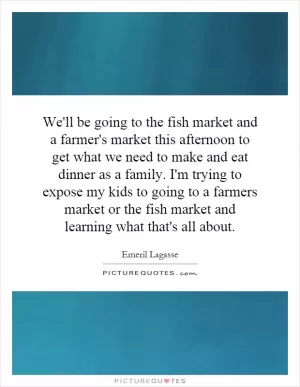 We'll be going to the fish market and a farmer's market this afternoon to get what we need to make and eat dinner as a family. I'm trying to expose my kids to going to a farmers market or the fish market and learning what that's all about Picture Quote #1