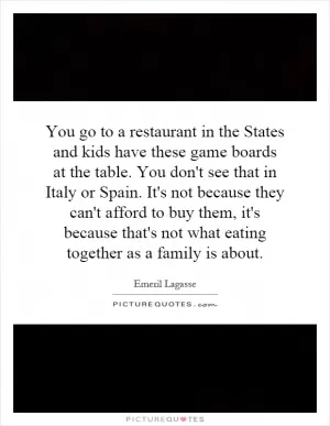 You go to a restaurant in the States and kids have these game boards at the table. You don't see that in Italy or Spain. It's not because they can't afford to buy them, it's because that's not what eating together as a family is about Picture Quote #1
