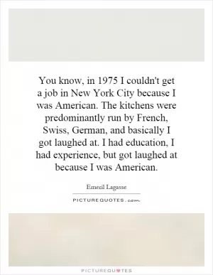 You know, in 1975 I couldn't get a job in New York City because I was American. The kitchens were predominantly run by French, Swiss, German, and basically I got laughed at. I had education, I had experience, but got laughed at because I was American Picture Quote #1