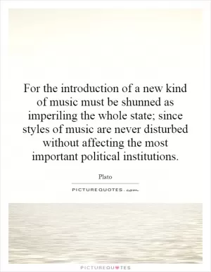For the introduction of a new kind of music must be shunned as imperiling the whole state; since styles of music are never disturbed without affecting the most important political institutions Picture Quote #1