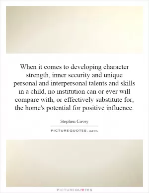 When it comes to developing character strength, inner security and unique personal and interpersonal talents and skills in a child, no institution can or ever will compare with, or effectively substitute for, the home's potential for positive influence Picture Quote #1