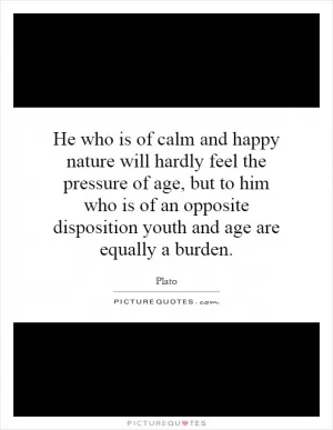 He who is of calm and happy nature will hardly feel the pressure of age, but to him who is of an opposite disposition youth and age are equally a burden Picture Quote #1