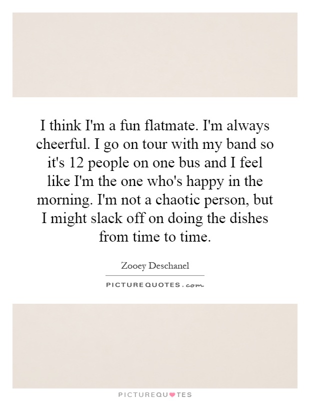 I think I'm a fun flatmate. I'm always cheerful. I go on tour with my band so it's 12 people on one bus and I feel like I'm the one who's happy in the morning. I'm not a chaotic person, but I might slack off on doing the dishes from time to time Picture Quote #1