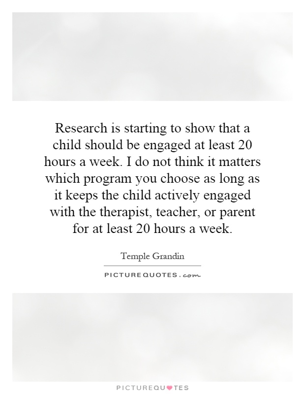 Research is starting to show that a child should be engaged at least 20 hours a week. I do not think it matters which program you choose as long as it keeps the child actively engaged with the therapist, teacher, or parent for at least 20 hours a week Picture Quote #1
