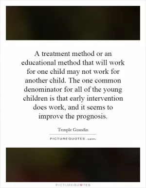 A treatment method or an educational method that will work for one child may not work for another child. The one common denominator for all of the young children is that early intervention does work, and it seems to improve the prognosis Picture Quote #1