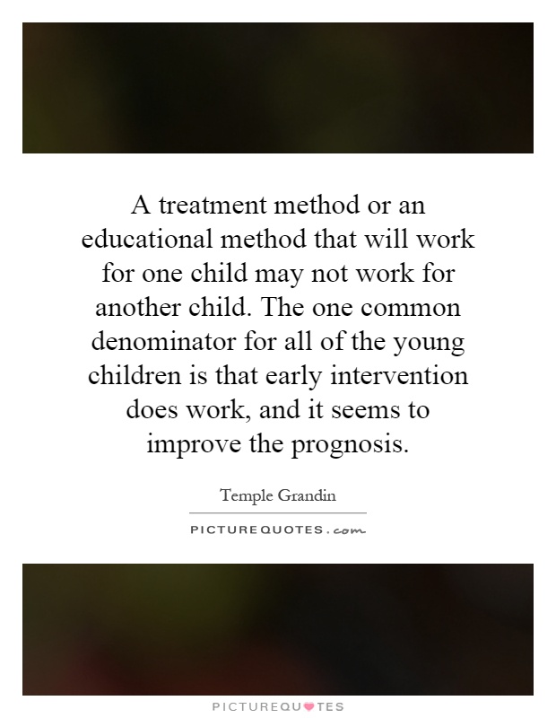 A treatment method or an educational method that will work for one child may not work for another child. The one common denominator for all of the young children is that early intervention does work, and it seems to improve the prognosis Picture Quote #1