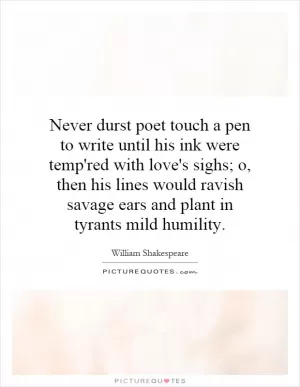 Never durst poet touch a pen to write until his ink were temp'red with love's sighs; o, then his lines would ravish savage ears and plant in tyrants mild humility Picture Quote #1