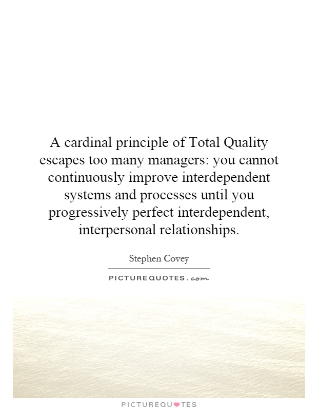 A cardinal principle of Total Quality escapes too many managers: you cannot continuously improve interdependent systems and processes until you progressively perfect interdependent, interpersonal relationships Picture Quote #1