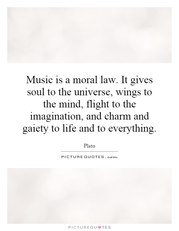 Music is a moral law. It gives soul to the universe, wings to the mind, flight to the imagination, and charm and gaiety to life and to everything Picture Quote #1