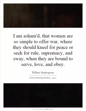 I am asham'd, that women are so simple to offer war, where they should kneel for peace or seek for rule, supremacy, and sway, when they are bound to serve, love, and obey Picture Quote #1