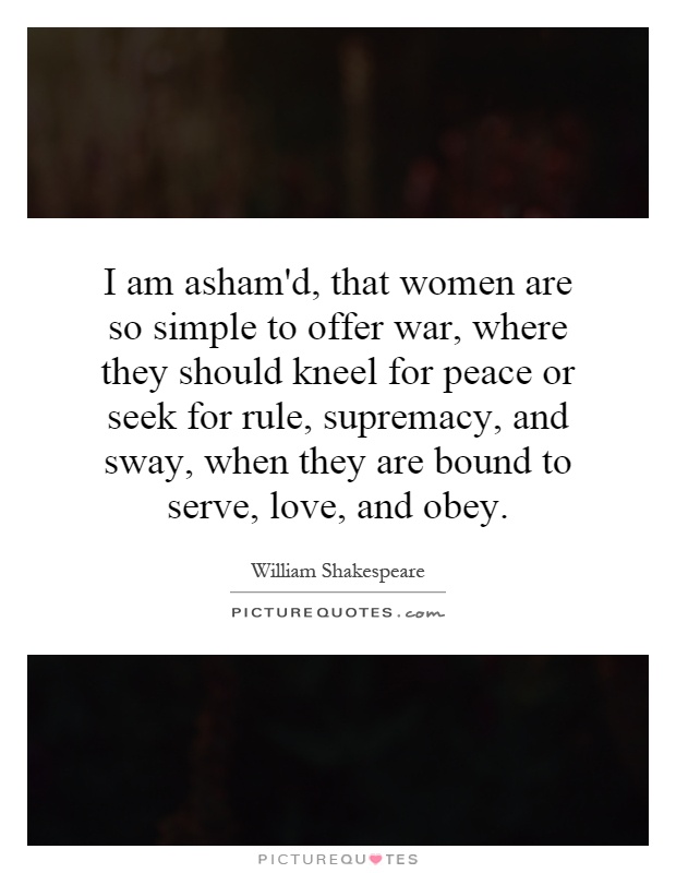 I am asham'd, that women are so simple to offer war, where they should kneel for peace or seek for rule, supremacy, and sway, when they are bound to serve, love, and obey Picture Quote #1