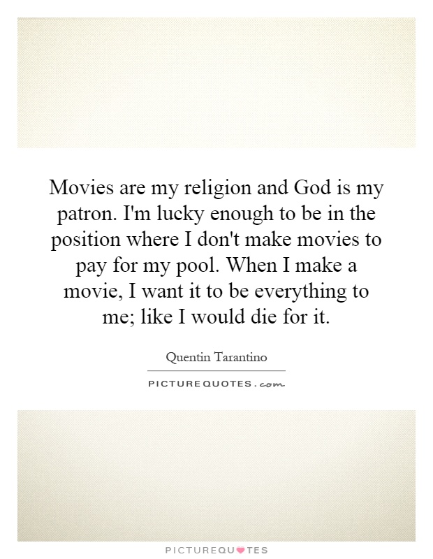 Movies are my religion and God is my patron. I'm lucky enough to be in the position where I don't make movies to pay for my pool. When I make a movie, I want it to be everything to me; like I would die for it Picture Quote #1