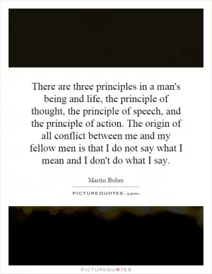 There are three principles in a man's being and life, the principle of thought, the principle of speech, and the principle of action. The origin of all conflict between me and my fellow men is that I do not say what I mean and I don't do what I say Picture Quote #1
