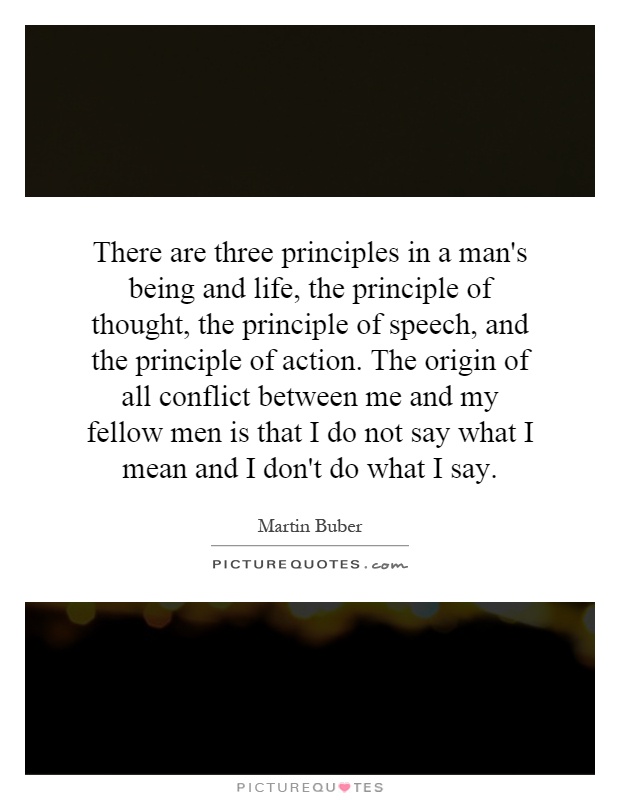 There are three principles in a man's being and life, the principle of thought, the principle of speech, and the principle of action. The origin of all conflict between me and my fellow men is that I do not say what I mean and I don't do what I say Picture Quote #1