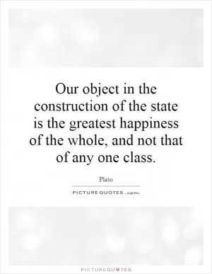 Our object in the construction of the state is the greatest happiness of the whole, and not that of any one class Picture Quote #1