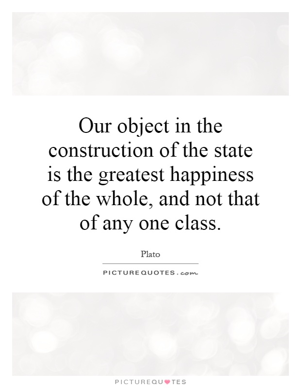 Our object in the construction of the state is the greatest happiness of the whole, and not that of any one class Picture Quote #1