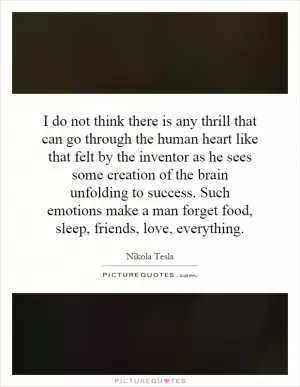 I do not think there is any thrill that can go through the human heart like that felt by the inventor as he sees some creation of the brain unfolding to success. Such emotions make a man forget food, sleep, friends, love, everything Picture Quote #1