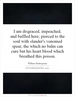 I am disgraced, impeached, and baffled here; pierced to the soul with slander's venomed spear, the which no balm can cure but his heart blood which breathed this poison Picture Quote #1