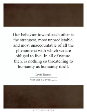 Our behavior toward each other is the strangest, most unpredictable, and most unaccountable of all the phenomena with which we are obliged to live. In all of nature, there is nothing so threatening to humanity as humanity itself Picture Quote #1