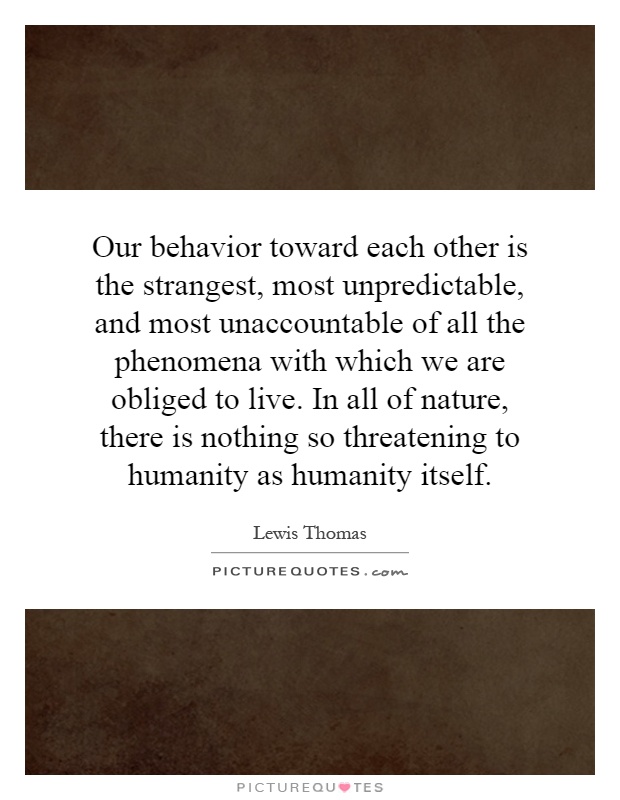 Our behavior toward each other is the strangest, most unpredictable, and most unaccountable of all the phenomena with which we are obliged to live. In all of nature, there is nothing so threatening to humanity as humanity itself Picture Quote #1