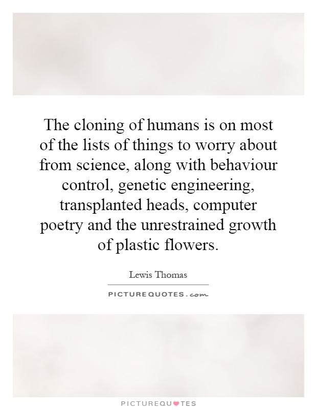 The cloning of humans is on most of the lists of things to worry about from science, along with behaviour control, genetic engineering, transplanted heads, computer poetry and the unrestrained growth of plastic flowers Picture Quote #1