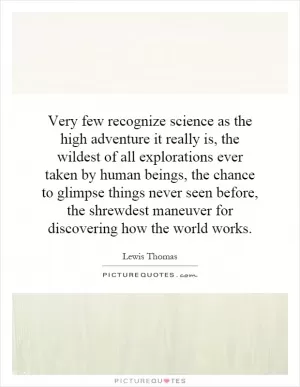 Very few recognize science as the high adventure it really is, the wildest of all explorations ever taken by human beings, the chance to glimpse things never seen before, the shrewdest maneuver for discovering how the world works Picture Quote #1