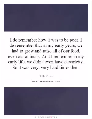 I do remember how it was to be poor. I do remember that in my early years, we had to grow and raise all of our food, even our animals. And I remember in my early life, we didn't even have electricity. So it was very, very hard times then Picture Quote #1