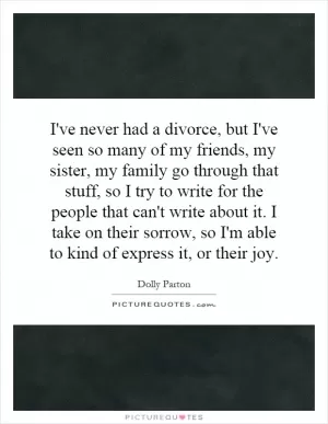 I've never had a divorce, but I've seen so many of my friends, my sister, my family go through that stuff, so I try to write for the people that can't write about it. I take on their sorrow, so I'm able to kind of express it, or their joy Picture Quote #1
