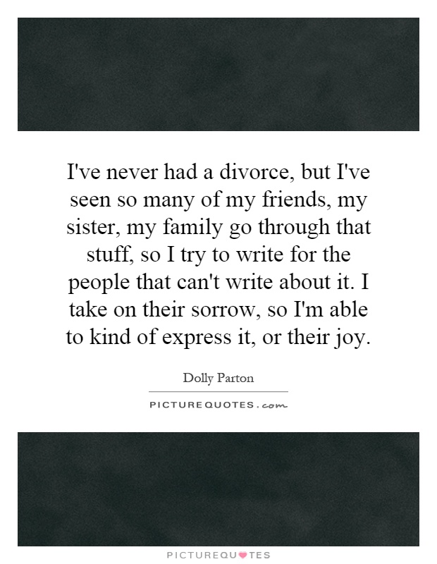 I've never had a divorce, but I've seen so many of my friends, my sister, my family go through that stuff, so I try to write for the people that can't write about it. I take on their sorrow, so I'm able to kind of express it, or their joy Picture Quote #1