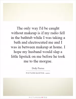 The only way I'd be caught without makeup is if my radio fell in the bathtub while I was taking a bath and electrocuted me and I was in between makeup at home. I hope my husband would slap a little lipstick on me before he took me to the morgue Picture Quote #1