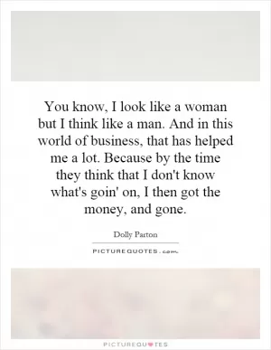 You know, I look like a woman but I think like a man. And in this world of business, that has helped me a lot. Because by the time they think that I don't know what's goin' on, I then got the money, and gone Picture Quote #1