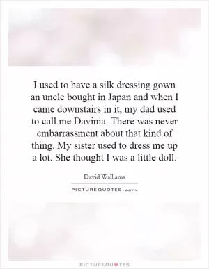I used to have a silk dressing gown an uncle bought in Japan and when I came downstairs in it, my dad used to call me Davinia. There was never embarrassment about that kind of thing. My sister used to dress me up a lot. She thought I was a little doll Picture Quote #1