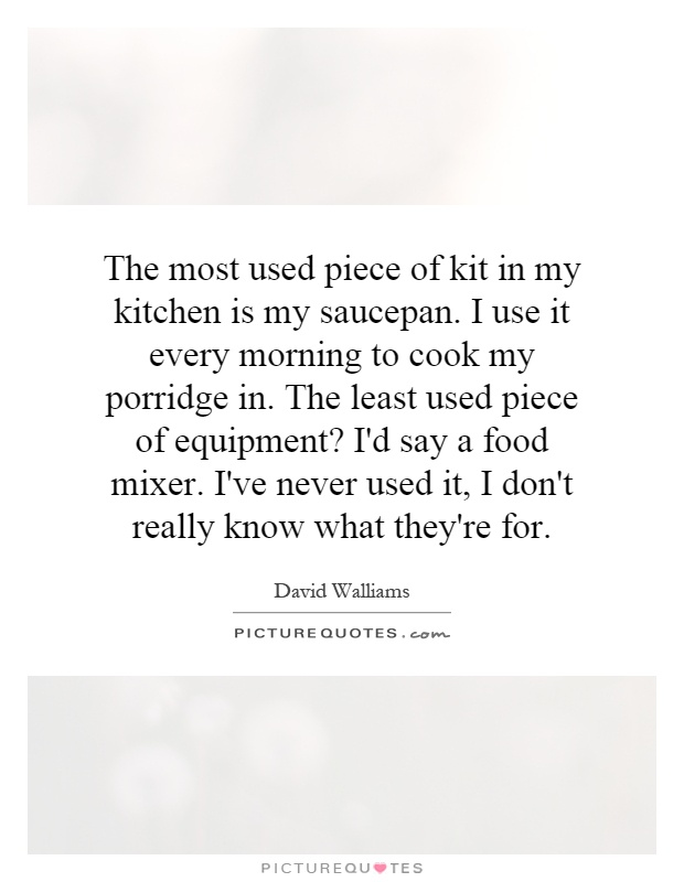 The most used piece of kit in my kitchen is my saucepan. I use it every morning to cook my porridge in. The least used piece of equipment? I'd say a food mixer. I've never used it, I don't really know what they're for Picture Quote #1