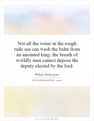 Not all the water in the rough rude sea can wash the balm from an anointed king: the breath of worldly men cannot depose the deputy elected by the lord Picture Quote #1