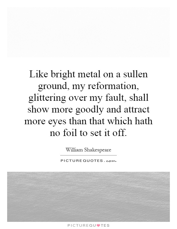 Like bright metal on a sullen ground, my reformation, glittering over my fault, shall show more goodly and attract more eyes than that which hath no foil to set it off Picture Quote #1