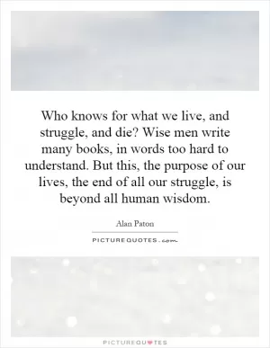 Who knows for what we live, and struggle, and die? Wise men write many books, in words too hard to understand. But this, the purpose of our lives, the end of all our struggle, is beyond all human wisdom Picture Quote #1