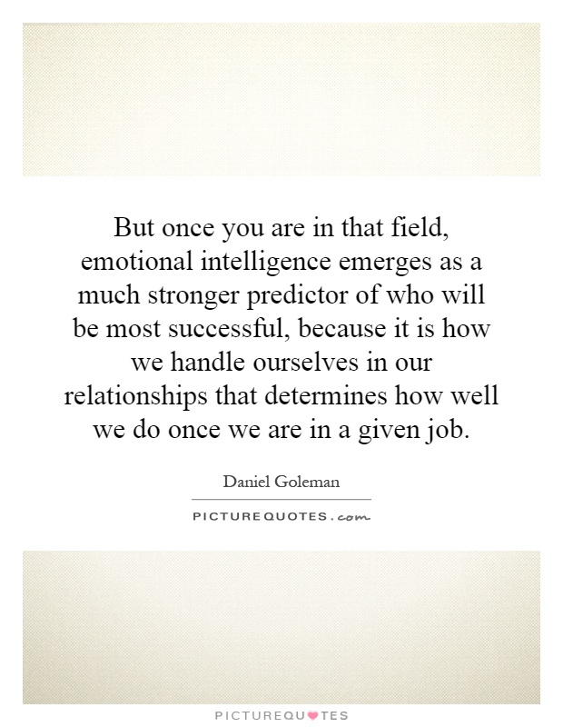 But once you are in that field, emotional intelligence emerges as a much stronger predictor of who will be most successful, because it is how we handle ourselves in our relationships that determines how well we do once we are in a given job Picture Quote #1