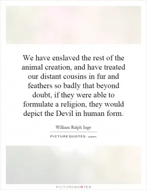We have enslaved the rest of the animal creation, and have treated our distant cousins in fur and feathers so badly that beyond doubt, if they were able to formulate a religion, they would depict the Devil in human form Picture Quote #1