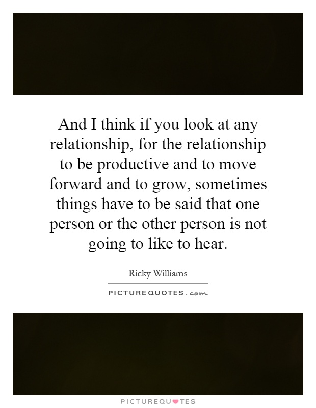 And I think if you look at any relationship, for the relationship to be productive and to move forward and to grow, sometimes things have to be said that one person or the other person is not going to like to hear Picture Quote #1
