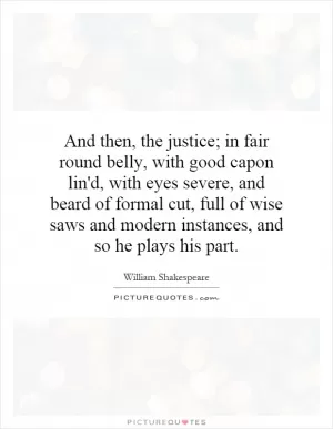And then, the justice; in fair round belly, with good capon lin'd, with eyes severe, and beard of formal cut, full of wise saws and modern instances, and so he plays his part Picture Quote #1