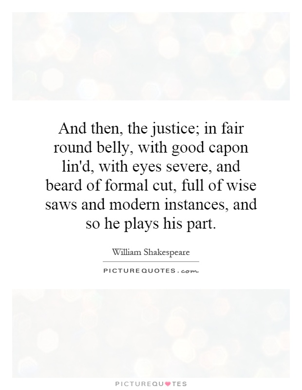And then, the justice; in fair round belly, with good capon lin'd, with eyes severe, and beard of formal cut, full of wise saws and modern instances, and so he plays his part Picture Quote #1