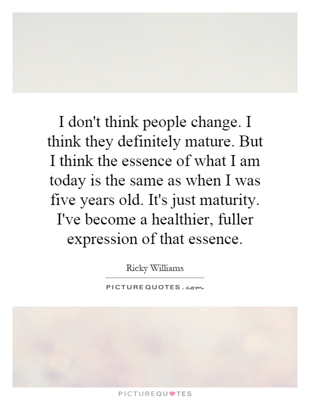 I don't think people change. I think they definitely mature. But I think the essence of what I am today is the same as when I was five years old. It's just maturity. I've become a healthier, fuller expression of that essence Picture Quote #1