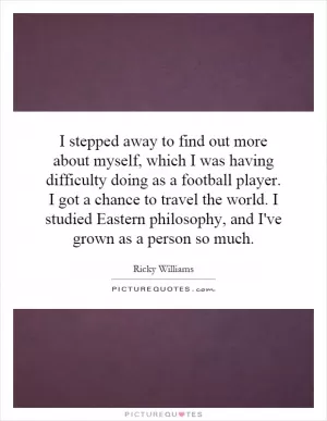 I stepped away to find out more about myself, which I was having difficulty doing as a football player. I got a chance to travel the world. I studied Eastern philosophy, and I've grown as a person so much Picture Quote #1