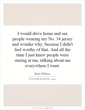 I would drive home and see people wearing my No. 34 jersey and wonder why, because I didn't feel worthy of that. And all the time I just knew people were staring at me, talking about me everywhere I went Picture Quote #1