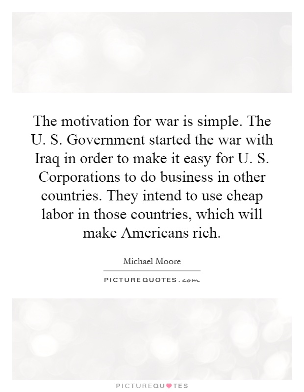 The motivation for war is simple. The U. S. Government started the war with Iraq in order to make it easy for U. S. Corporations to do business in other countries. They intend to use cheap labor in those countries, which will make Americans rich Picture Quote #1