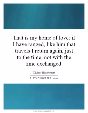 That is my home of love: if I have ranged, like him that travels I return again, just to the time, not with the time exchanged Picture Quote #1