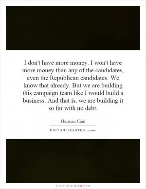 I don't have more money. I won't have more money than any of the candidates, even the Republican candidates. We know that already. But we are building this campaign team like I would build a business. And that is, we are building it so far with no debt Picture Quote #1