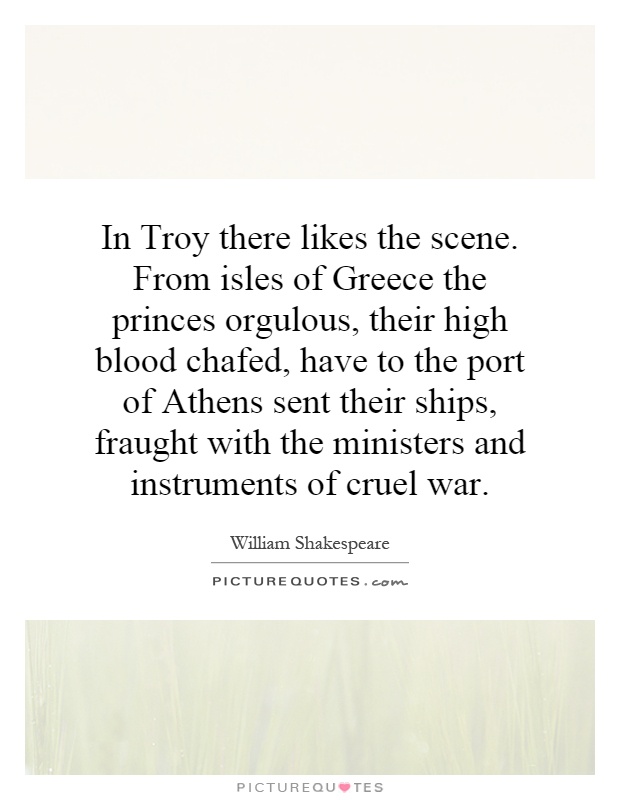 In Troy there likes the scene. From isles of Greece the princes orgulous, their high blood chafed, have to the port of Athens sent their ships, fraught with the ministers and instruments of cruel war Picture Quote #1